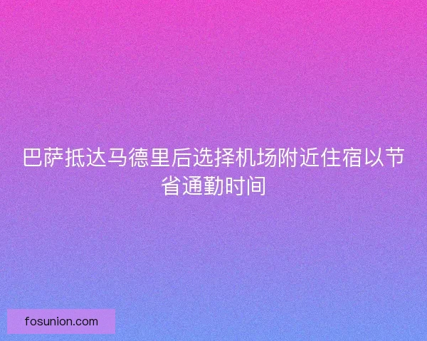 巴萨抵达马德里后选择机场附近住宿以节省通勤时间