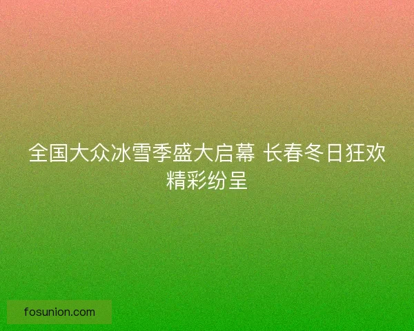 全国大众冰雪季盛大启幕 长春冬日狂欢精彩纷呈